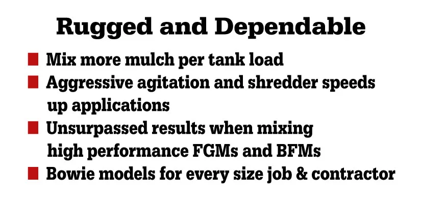 Rugged and Dependable — mix more mulch per tank load; aggressive agitation and shredder speeds up applications; unsurpassed results when mixing high performance FGMs and BFMs; Bowie models for every size job & contractor